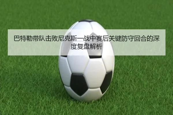巴特勒带队击败尼克斯一战中赛后关键防守回合的深度复盘解析