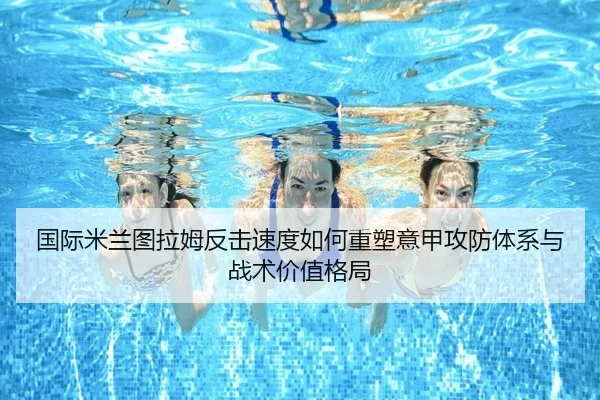 国际米兰图拉姆反击速度如何重塑意甲攻防体系与战术价值格局