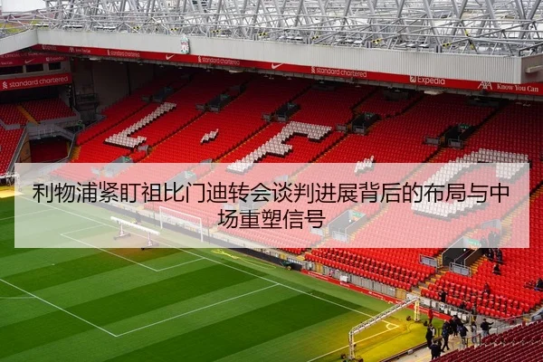 利物浦紧盯祖比门迪转会谈判进展背后的布局与中场重塑信号